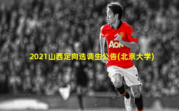 2021山西定向选调生公告(北京大学)