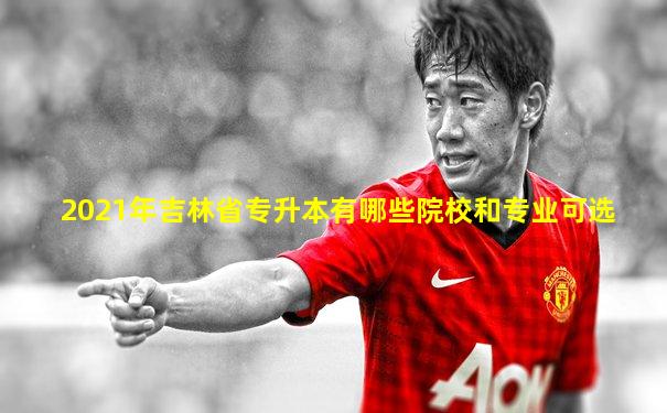 2021年吉林省专升本有哪些院校和专业可选