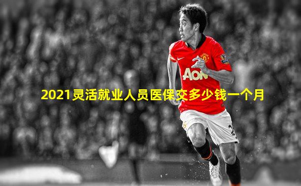 2021灵活就业人员医保交多少钱一个月