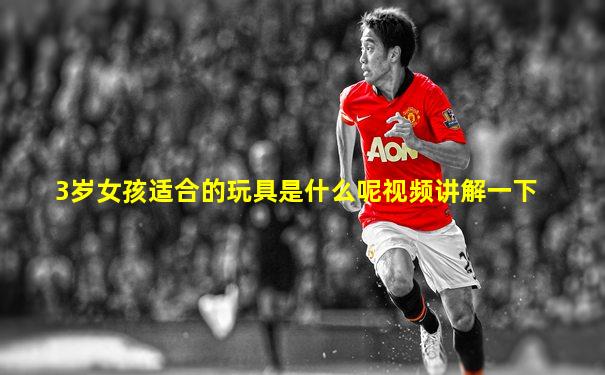 3岁女孩适合的玩具是什么呢视频讲解一下