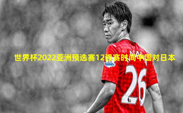 世界杯2022亚洲预选赛12强赛时间中国对日本