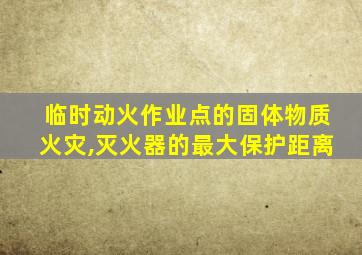 临时动火作业点的固体物质火灾,灭火器的最大保护距离