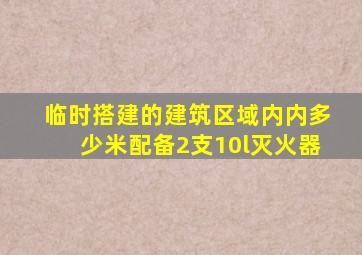 临时搭建的建筑区域内内多少米配备2支10l灭火器