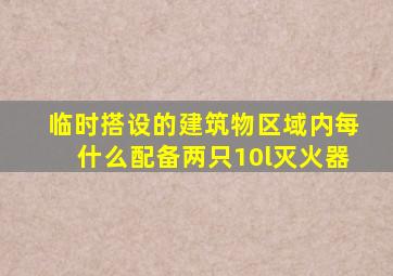 临时搭设的建筑物区域内每什么配备两只10l灭火器