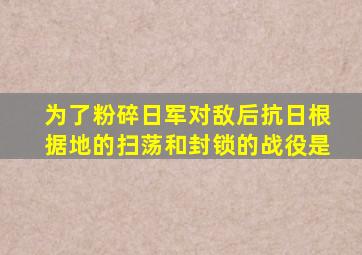 为了粉碎日军对敌后抗日根据地的扫荡和封锁的战役是