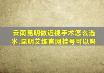 云南昆明做近视手术怎么选氺.昆明艾维官网挂号可以吗