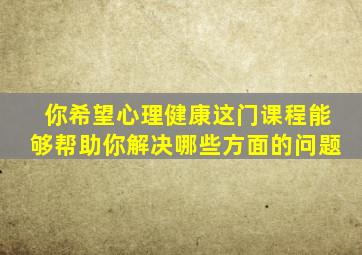 你希望心理健康这门课程能够帮助你解决哪些方面的问题