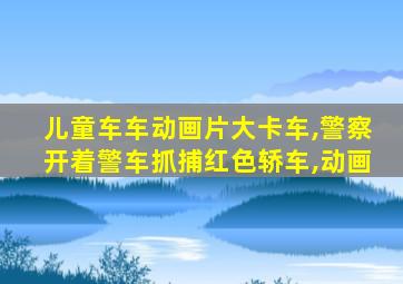 儿童车车动画片大卡车,警察开着警车抓捕红色轿车,动画
