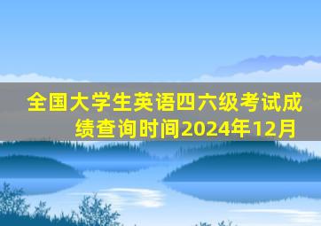 全国大学生英语四六级考试成绩查询时间2024年12月