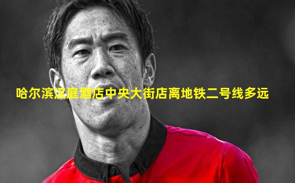哈尔滨汉庭酒店中央大街店离地铁二号线多远