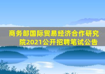 商务部国际贸易经济合作研究院2021公开招聘笔试公告
