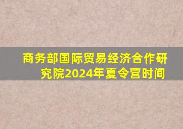 商务部国际贸易经济合作研究院2024年夏令营时间