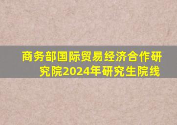 商务部国际贸易经济合作研究院2024年研究生院线
