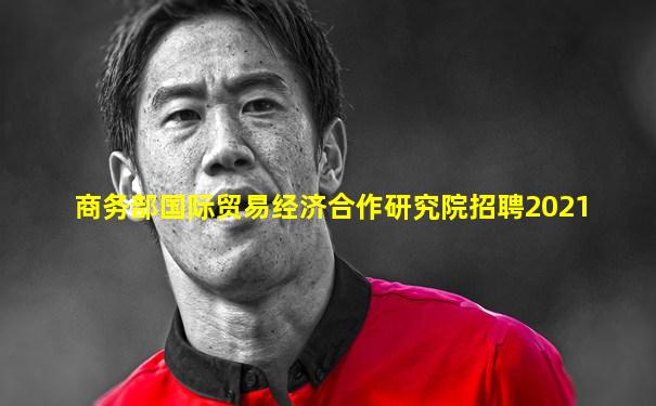 商务部国际贸易经济合作研究院招聘2021