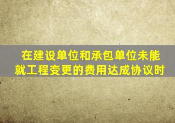 在建设单位和承包单位未能就工程变更的费用达成协议时