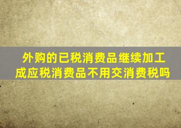 外购的已税消费品继续加工成应税消费品不用交消费税吗