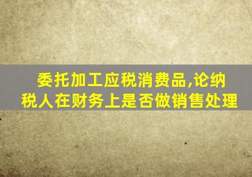 委托加工应税消费品,论纳税人在财务上是否做销售处理