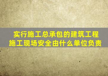 实行施工总承包的建筑工程施工现场安全由什么单位负责
