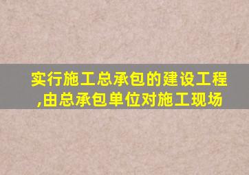 实行施工总承包的建设工程,由总承包单位对施工现场
