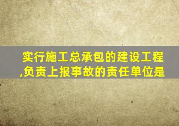 实行施工总承包的建设工程,负责上报事故的责任单位是