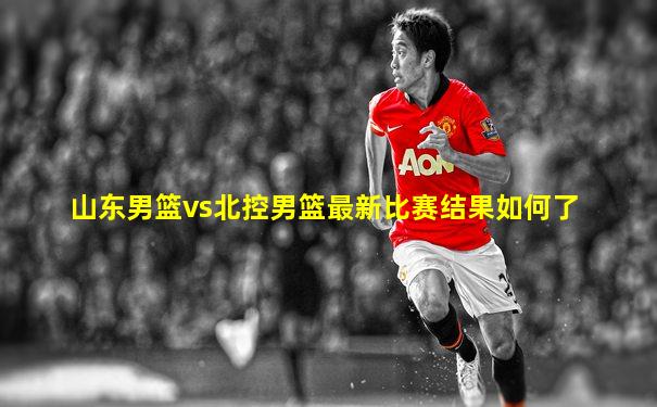 山东男篮vs北控男篮最新比赛结果如何了