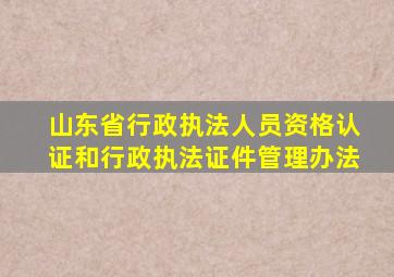 山东省行政执法人员资格认证和行政执法证件管理办法