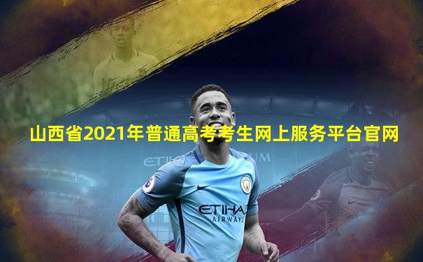 山西省2021年普通高考考生网上服务平台官网