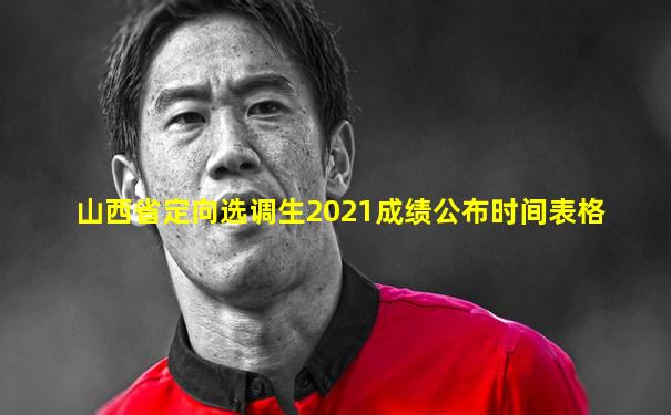 山西省定向选调生2021成绩公布时间表格