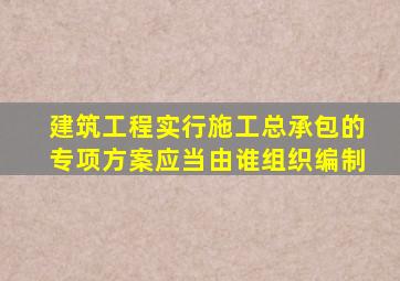 建筑工程实行施工总承包的专项方案应当由谁组织编制