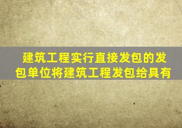 建筑工程实行直接发包的发包单位将建筑工程发包给具有