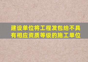 建设单位将工程发包给不具有相应资质等级的施工单位