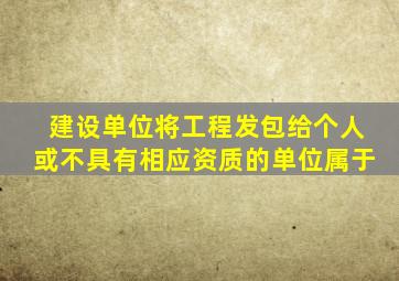 建设单位将工程发包给个人或不具有相应资质的单位属于