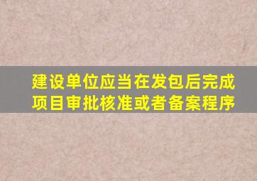 建设单位应当在发包后完成项目审批核准或者备案程序