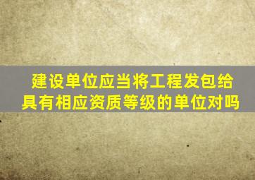建设单位应当将工程发包给具有相应资质等级的单位对吗