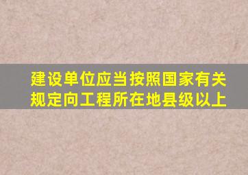 建设单位应当按照国家有关规定向工程所在地县级以上