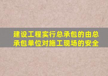 建设工程实行总承包的由总承包单位对施工现场的安全