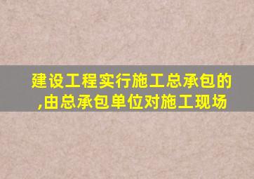 建设工程实行施工总承包的,由总承包单位对施工现场