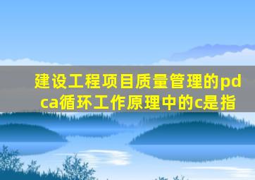 建设工程项目质量管理的pdca循环工作原理中的c是指