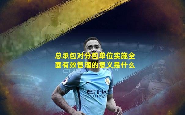总承包对分包单位实施全面有效管理的意义是什么