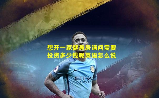 想开一家健身房请问需要投资多少钱呢英语怎么说