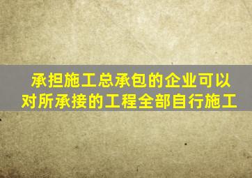 承担施工总承包的企业可以对所承接的工程全部自行施工