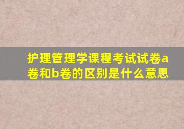 护理管理学课程考试试卷a卷和b卷的区别是什么意思