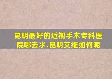 昆明最好的近视手术专科医院哪去氺.昆明艾维如何呢