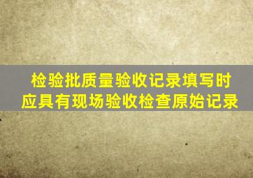 检验批质量验收记录填写时应具有现场验收检查原始记录