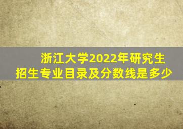 浙江大学2022年研究生招生专业目录及分数线是多少