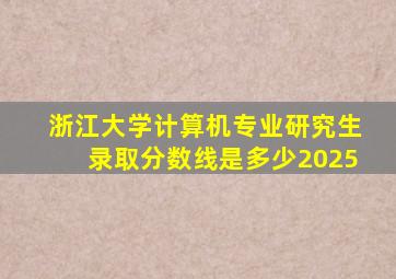 浙江大学计算机专业研究生录取分数线是多少2025