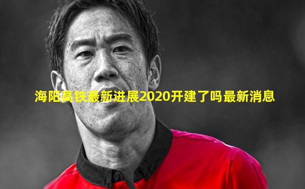 海阳高铁最新进展2020开建了吗最新消息