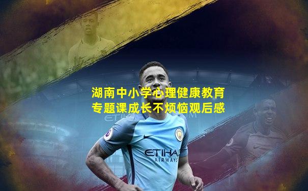 湖南中小学心理健康教育专题课成长不烦恼观后感