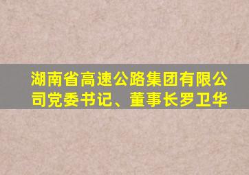 湖南省高速公路集团有限公司党委书记、董事长罗卫华