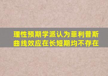 理性预期学派认为菲利普斯曲线效应在长短期均不存在